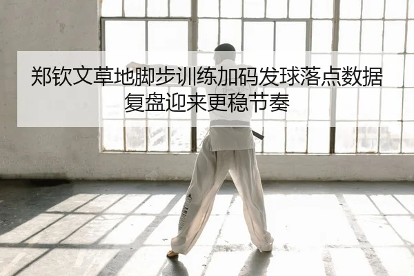 郑钦文草地脚步训练加码发球落点数据复盘迎来更稳节奏